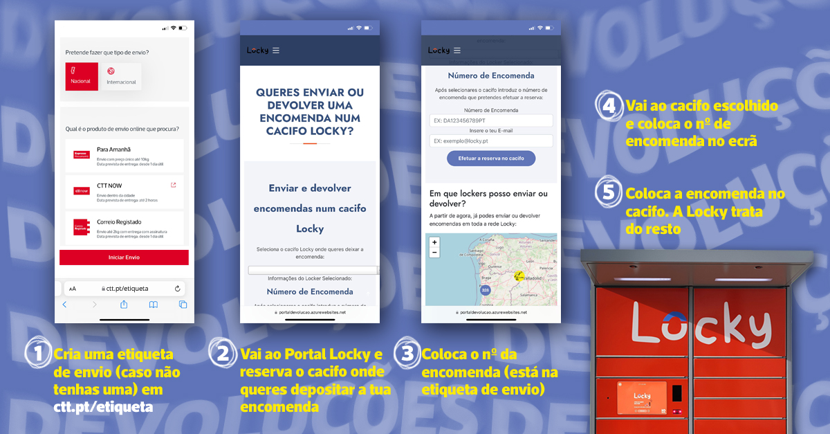 1. Cria uma etiqueta de envio, caso não tenhas uma. 2. Vai ao portal Locky e reserva o cacifo onde queres deixar a encomenda. 3. Coloca o número da encomenda (está na etiqueta de envio) 4. Vai até ao cacifo escolhido e coloca o número de encomenda no ecrã. 5. Coloca a encomenda no cacifo, a Locky trata do resto.